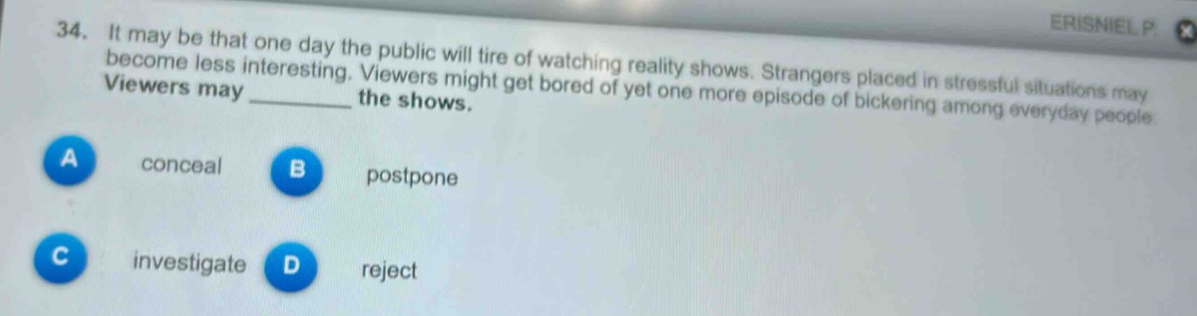 34. it may be that one day the public will tire of watching reality shows. strangers placed in stressful situations may become less interesting. viewers might get bored of yet one more episode of bickering among everyday people. viewers may ______ the shows.\na conceal\nb postpone\nc investigate\nd reject