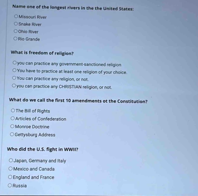 name one of the longest rivers in the united states:\n○missouri river\n○snake river\n○ohio river\n○rio grande\nwhat is freedom of religion?\n○you can practice any government - sanctioned religion\n○you have to practice at least one religion of your choice.\n○you can practice any religion, or not.\n○you can practice any christian religion, or not.\nwhat do we call the first 10 amendments of the constitution?\n○the bill of rights\n○articles of confederation\n○monroe doctrine\n○gettysburg address\nwho did the u.s. fight in wwii?\n○japan, germany and italy\n○mexico and canada\n○england and france\n○russia
