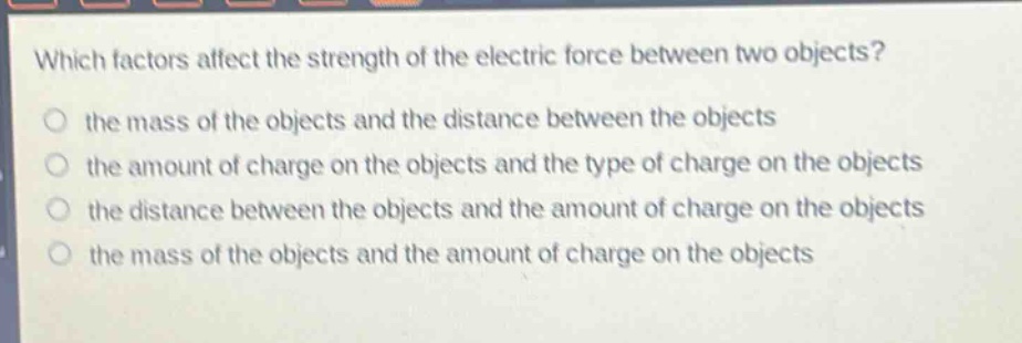which factors affect the strength of the electric force between two objects?\no the mass of the objects and the distance between the objects\no the amount of charge on the objects and the type of charge on the objects\no the distance between the objects and the amount of charge on the objects\no the mass of the objects and the amount of charge on the objects
