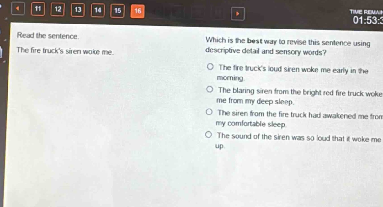 read the sentence. the fire trucks siren woke me. which is the best way to revise this sentence using descriptive detail and sensory words? the fire trucks loud siren woke me early in the morning. the blaring siren from the bright red fire truck woke me from my deep sleep. the siren from the fire truck had awakened me from my comfortable sleep. the sound of the siren was so loud that it woke me up.