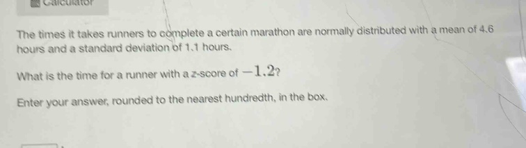 the times it takes runners to complete a certain marathon are normally distributed with a mean of 4.6 hours and a standard deviation of 1.1 hours. what is the time for a runner with a z - score of - 1.2? enter your answer, rounded to the nearest hundredth, in the box.