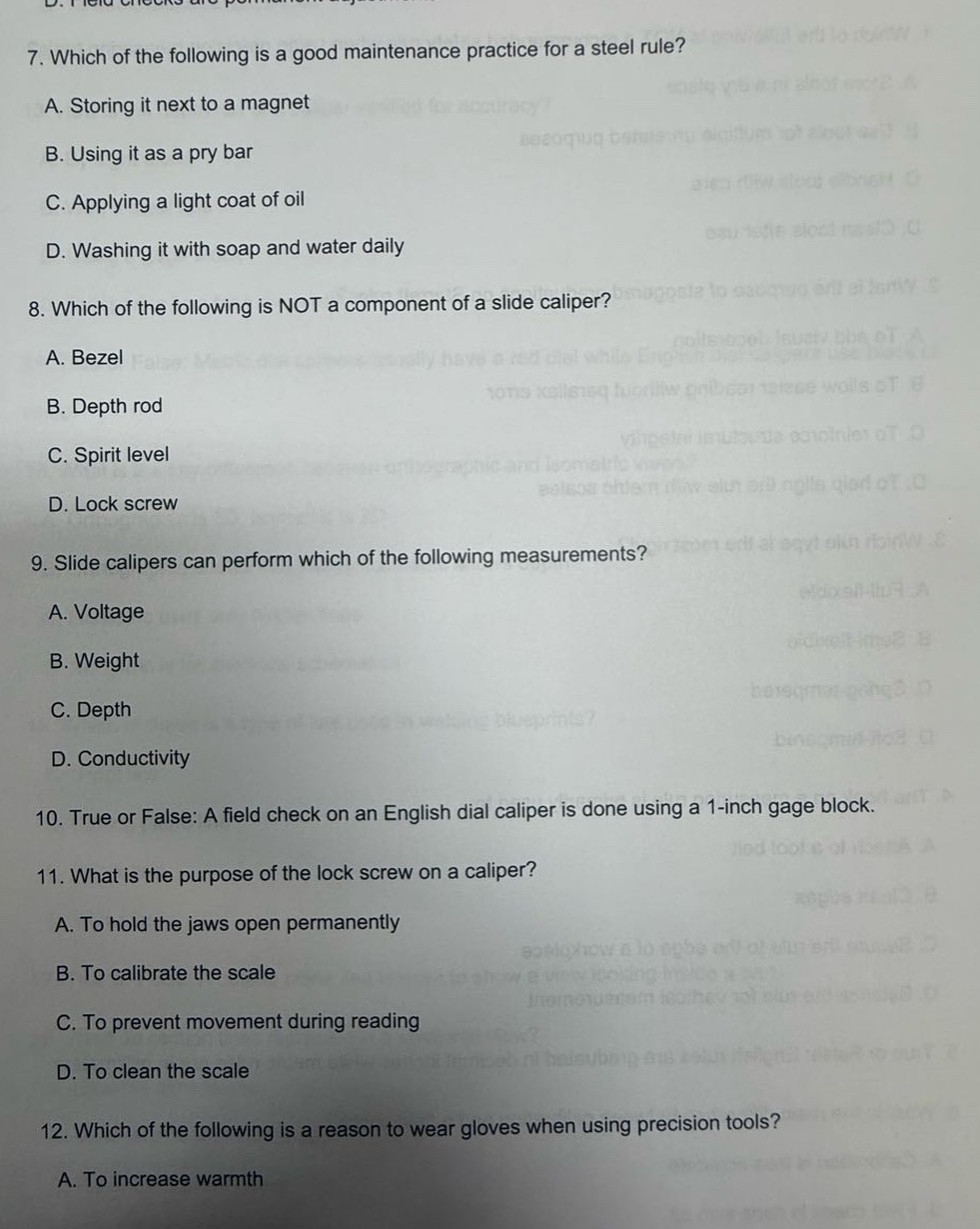 7. which of the following is a good maintenance practice for a steel rule?\na. storing it next to a magnet\nb. using it as a pry bar\nc. applying a light coat of oil\nd. washing it with soap and water daily\n8. which of the following is not a component of a slide caliper?\na. bezel\nb. depth rod\nc. spirit level\nd. lock screw\n9. slide calipers can perform which of the following measurements?\na. voltage\nb. weight\nc. depth\nd. conductivity\n10. true or false: a field check on an english dial caliper is done using a 1 - inch gage block.\n11. what is the purpose of the lock screw on a caliper?\na. to hold the jaws open permanently\nb. to calibrate the scale\nc. to prevent movement during reading\nd. to clean the scale\n12. which of the following is a reason to wear gloves when using precision tools?\na. to increase warmth