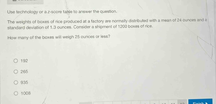use technology or a z - score table to answer the question. the weights of boxes of rice produced at a factory are normally distributed with a mean of 24 ounces and a standard deviation of 1.3 ounces. consider a shipment of 1200 boxes of rice. how many of the boxes will weigh 25 ounces or less? 192 265 935 1008