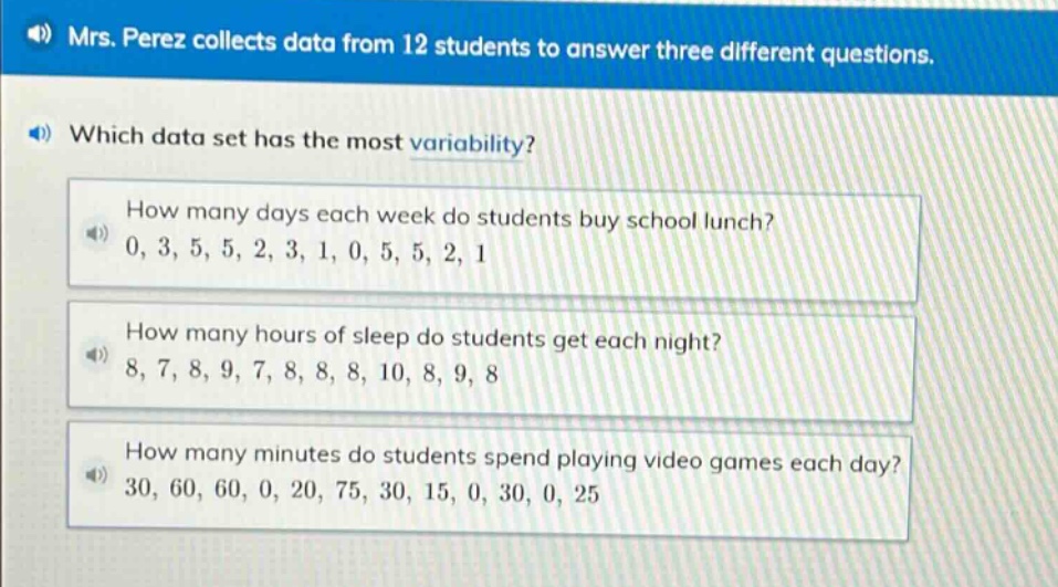 mrs. perez collects data from 12 students to answer three different questions. which data set has the most variability? how many days each week do students buy school lunch? 0, 3, 5, 5, 2, 3, 1, 0, 5, 5, 2, 1 how many hours of sleep do students get each night? 8, 7, 8, 9, 7, 8, 8, 8, 10, 8, 9, 8 how many minutes do students spend playing video games each day? 30, 60, 60, 0, 20, 75, 30, 15, 0, 30, 0, 25