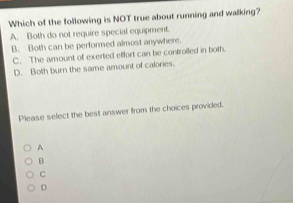 which of the following is not true about running and walking? a. both do not require special equipment. b. both can be performed almost anywhere. c. the amount of exerted effort can be controlled in both. d. both burn the same amount of calories. please select the best answer from the choices provided. o a o b o c o d