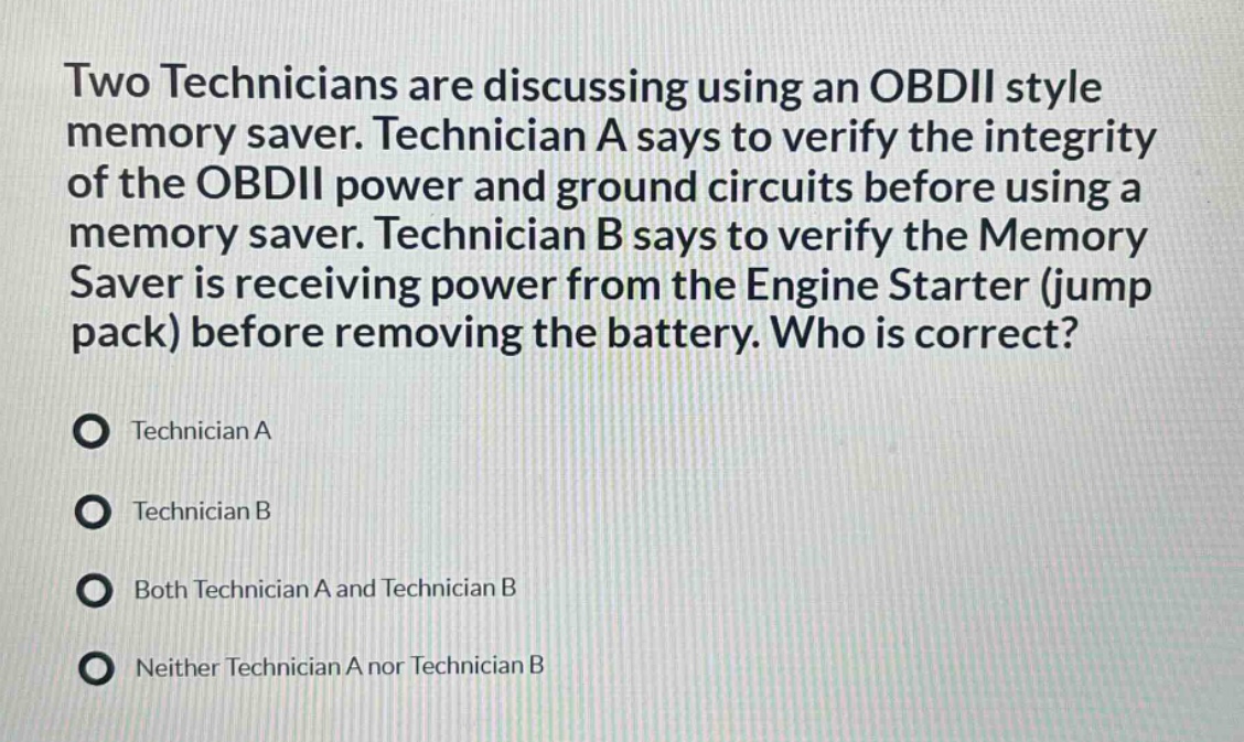 two technicians are discussing using an obdii style memory saver. technician a says to verify the integrity of the obdii power and ground circuits before using a memory saver. technician b says to verify the memory saver is receiving power from the engine starter (jump pack) before removing the battery. who is correct?\ntechnician a\ntechnician b\nboth technician a and technician b\nneither technician a nor technician b