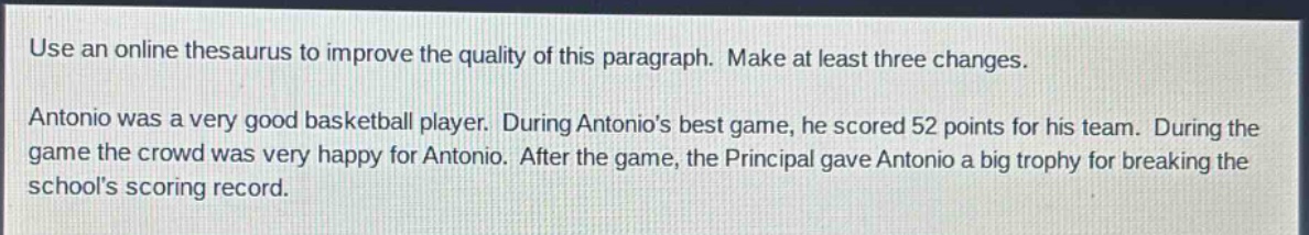 use an online thesaurus to improve the quality of this paragraph. make at least three changes.\nantonio was a very good basketball player. during antonios best game, he scored 52 points for his team. during the game the crowd was very happy for antonio. after the game, the principal gave antonio a big trophy for breaking the schools scoring record.