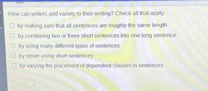 how can writers add variety to their writing? check all that apply.\nby making sure that all sentences are roughly the same length\nby combining two or three short sentences into one long sentence\nby using many different types of sentences\nby never using short sentences\nby varying the placement of dependent clauses in sentences
