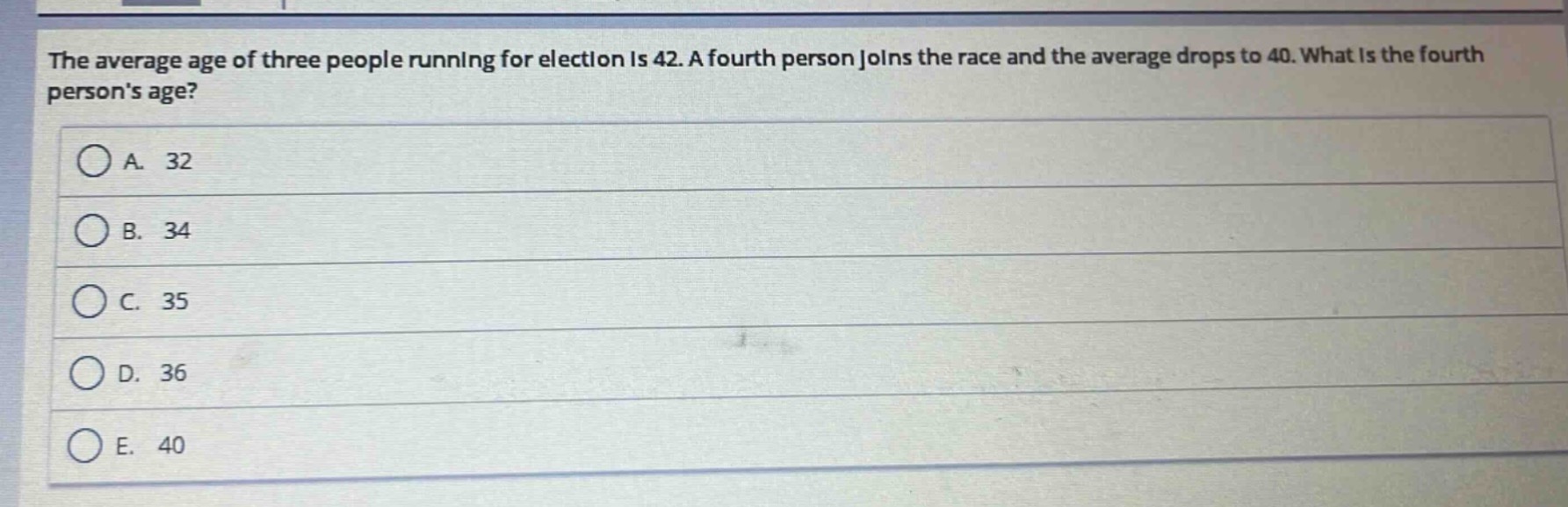 the average age of three people running for election is 42. a fourth person joins the race and the average drops to 40. what is the fourth persons age?\na. 32\nb. 34\nc. 35\nd. 36\ne. 40