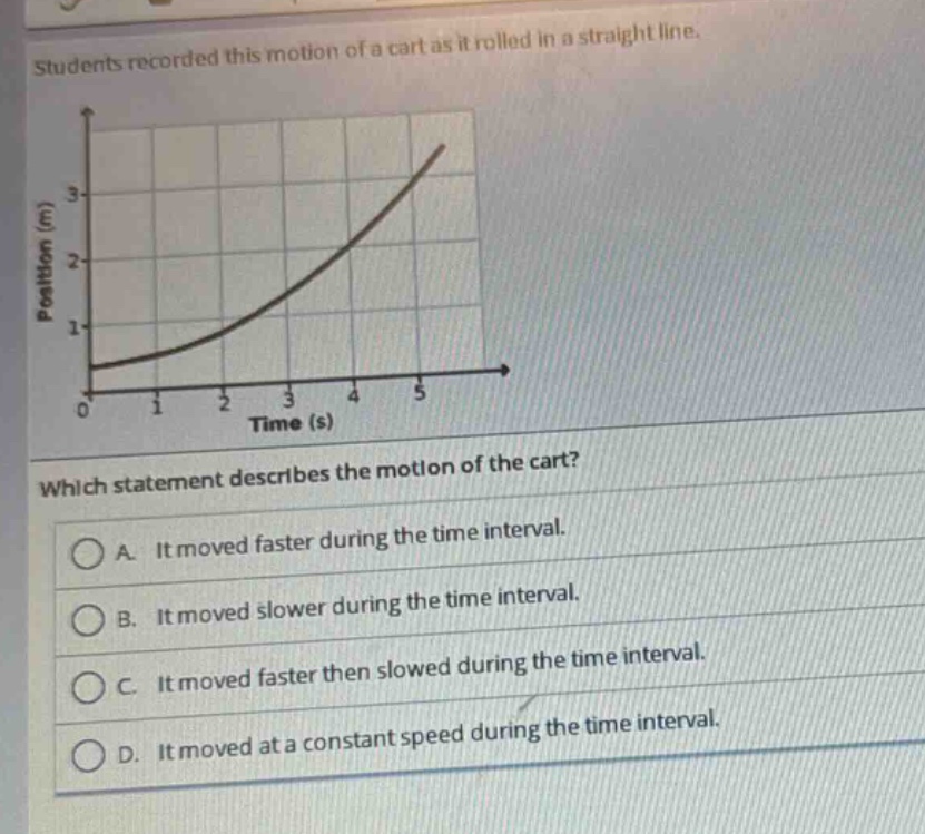 students recorded this motion of a cart as it rolled in a straight line. which statement describes the motion of the cart? a. it moved faster during the time interval. b. it moved slower during the time interval. c. it moved faster then slowed during the time interval. d. it moved at a constant speed during the time interval.