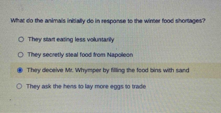 what do the animals initially do in response to the winter food shortages? they start eating less voluntarily they secretly steal food from napoleon they deceive mr. whymper by filling the food bins with sand they ask the hens to lay more eggs to trade