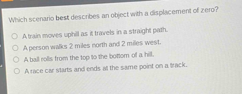 which scenario best describes an object with a displacement of zero?\na train moves uphill as it travels in a straight path.\na person walks 2 miles north and 2 miles west.\na ball rolls from the top to the bottom of a hill.\na race car starts and ends at the same point on a track.