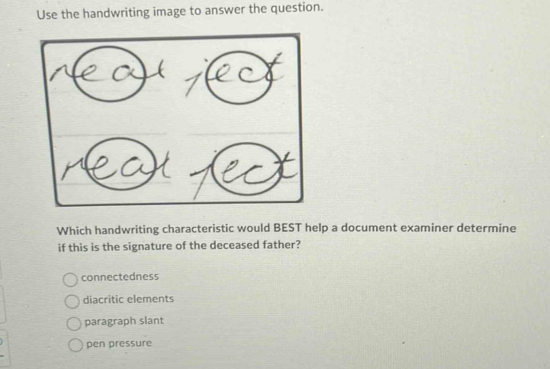 use the handwriting image to answer the question. which handwriting characteristic would best help a document examiner determine if this is the signature of the deceased father? connectedness diacritic elements paragraph slant pen pressure