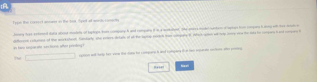 type the correct answer in the box. spell all words correctly. jenny has entered data about models of laptops from company a and company b in a worksheet. she enters model numbers of laptops from company a along with their details in different columns of the worksheet. similarly, she enters details of all the laptop models from company b. which option will help jenny view the data for company a and company b in two separate sections after printing? the option will help her view the data for company a and company b in two separate sections after printing.