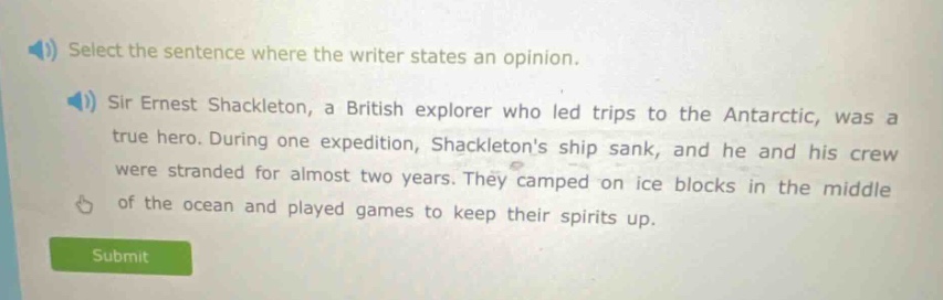 select the sentence where the writer states an opinion. sir ernest shackleton, a british explorer who led trips to the antarctic, was a true hero. during one expedition, shackletons ship sank, and he and his crew were stranded for almost two years. they camped on ice blocks in the middle of the ocean and played games to keep their spirits up.
