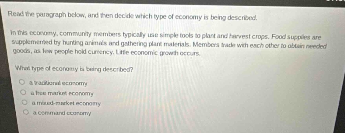read the paragraph below, and then decide which type of economy is being described.\nin this economy, community members typically use simple tools to plant and harvest crops. food supplies are supplemented by hunting animals and gathering plant materials. members trade with each other to obtain needed goods, as few people hold currency. little economic growth occurs.\nwhat type of economy is being described?\n- a traditional economy\n- a free market economy\n- a mixed - market economy\n- a command economy