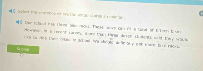 select the sentence where the writer states an opinion. our school has three bike racks. these racks can fit a total of fifteen bikes. however, in a recent survey, more than three dozen students said they would like to ride their bikes to school. we should definitely get more bike racks.