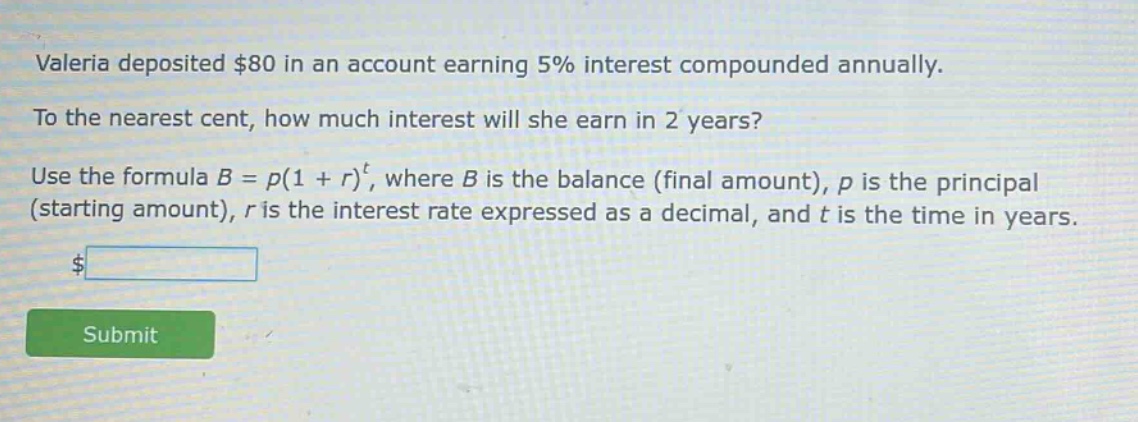valeria deposited $80 in an account earning 5% interest compounded annually. to the nearest cent, how much interest will she earn in 2 years? use the formula $b = p(1 + r)^t$, where $b$ is the balance (final amount), $p$ is the principal (starting amount), $r$ is the interest rate expressed as a decimal, and $t$ is the time in years.