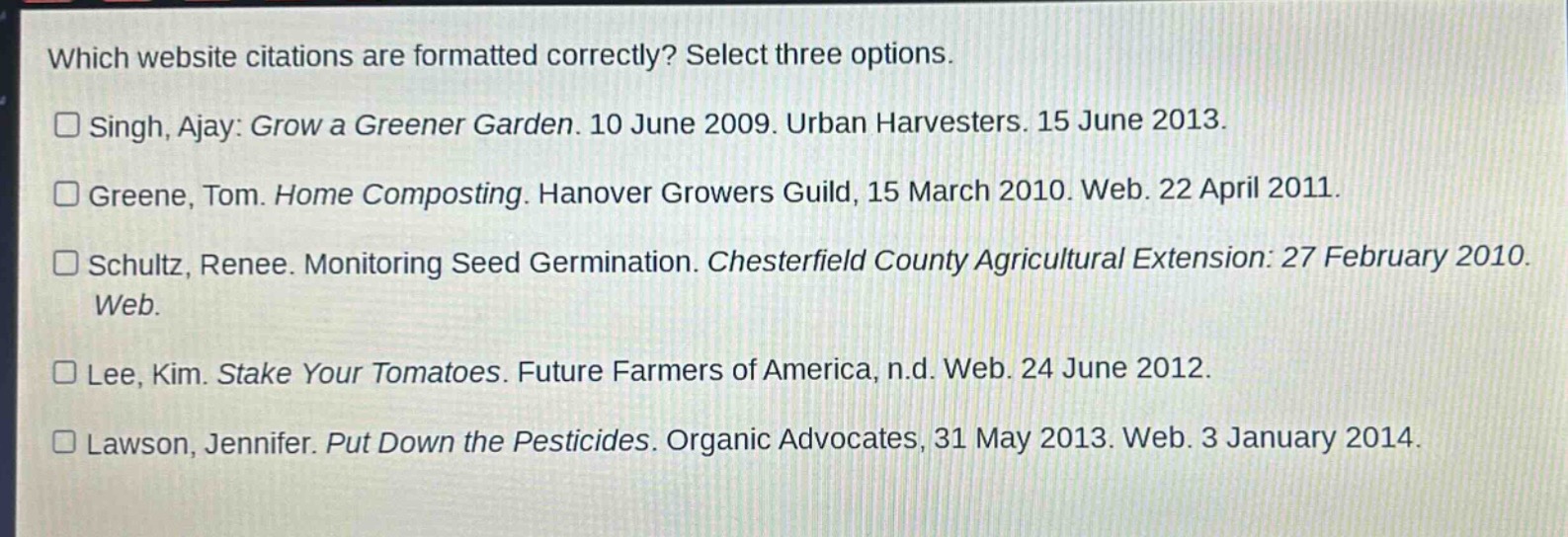 which website citations are formatted correctly? select three options.\n□ singh, ajay: grow a greener garden. 10 june 2009. urban harvesters. 15 june 2013.\n□ greene, tom. home composting. hanover growers guild, 15 march 2010. web. 22 april 2011.\n□ schultz, renee. monitoring seed germination. chesterfield county agricultural extension: 27 february 2010.\nweb.\n□ lee, kim. stake your tomatoes. future farmers of america, n.d. web. 24 june 2012.\n□ lawson, jennifer. put down the pesticides. organic advocates, 31 may 2013. web. 3 january 2014.