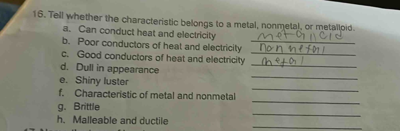 16. tell whether the characteristic belongs to a metal, nonmetal, or metalloid.\na. can conduct heat and electricity\nb. poor conductors of heat and electricity\nc. good conductors of heat and electricity\nd. dull in appearance\ne. shiny luster\nf. characteristic of metal and nonmetal\ng. brittle\nh. malleable and ductile