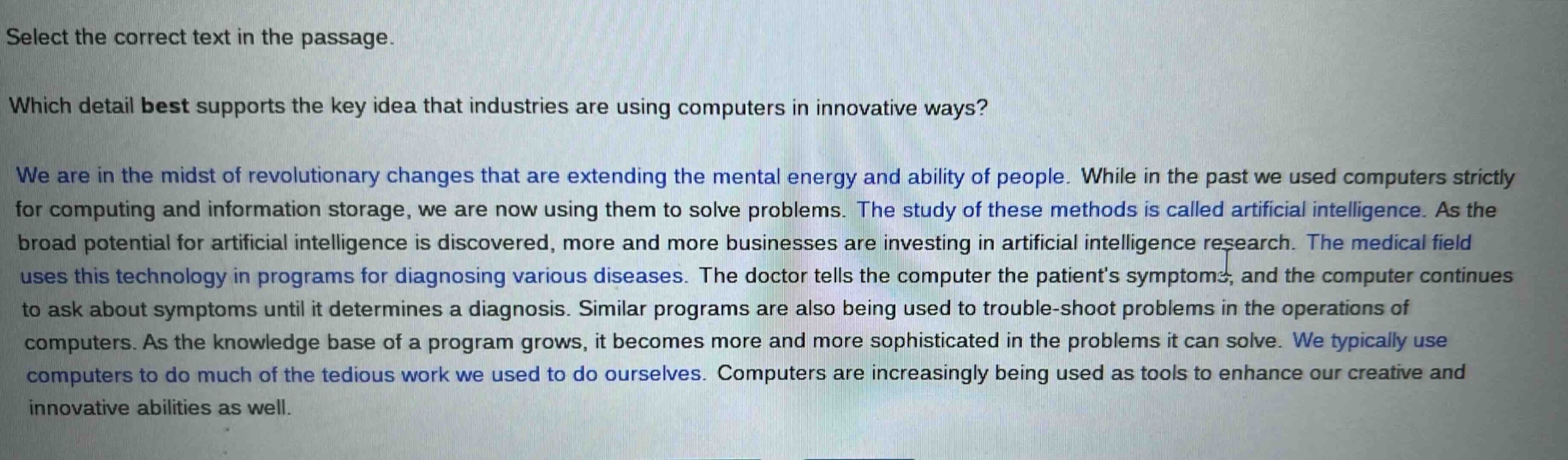 select the correct text in the passage.\nwhich detail best supports the key idea that industries are using computers in innovative ways?\nwe are in the midst of revolutionary changes that are extending the mental energy and ability of people. while in the past we used computers strictly for computing and information storage, we are now using them to solve problems. the study of these methods is called artificial intelligence. as the broad potential for artificial intelligence is discovered, more and more businesses are investing in artificial intelligence research. the medical field uses this technology in programs for diagnosing various diseases. the doctor tells the computer the patients symptoms, and the computer continues to ask about symptoms until it determines a diagnosis. similar programs are also being used to trouble - shoot problems in the operations of computers. as the knowledge base of a program grows, it becomes more and more sophisticated in the problems it can solve. we typically use computers to do much of the tedious work we used to do ourselves. computers are increasingly being used as tools to enhance our creative and innovative abilities as well.