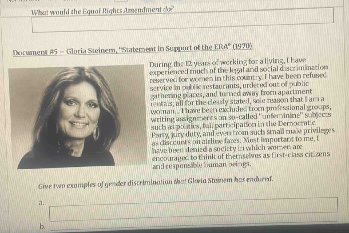 what would the equal rights amendment do? document #5 - gloria steinem, “statement in support of the era” (1970) during the 12 years of working for a living, i have experienced much of the legal and social discrimination reserved for women in this country. i have been refused service in public restaurants, ordered out of public gathering places, and turned away from apartment rentals; all for the clearly stated, sole reason that i am a woman... i have been excluded from professional groups, writing assignments on so - called “unfeminine” subjects such as politics, full participation in the democratic party, jury duty, and even from such small male privileges as discounts on airline fares. most important to me, i have been denied a society in which women are encouraged to think of themselves as first - class citizens and responsible human beings. give two examples of gender discrimination that gloria steinem has endured. a. b.