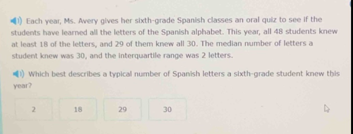 each year, ms. avery gives her sixth - grade spanish classes an oral quiz to see if the students have learned all the letters of the spanish alphabet. this year, all 48 students knew at least 18 of the letters, and 29 of them knew all 30. the median number of letters a student knew was 30, and the interquartile range was 2 letters. which best describes a typical number of spanish letters a sixth - grade student knew this year? 2 18 29 30
