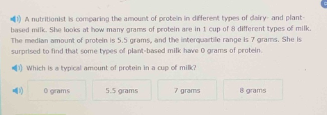 a nutritionist is comparing the amount of protein in different types of dairy - and plant - based milk. she looks at how many grams of protein are in 1 cup of 8 different types of milk. the median amount of protein is 5.5 grams, and the interquartile range is 7 grams. she is surprised to find that some types of plant - based milk have 0 grams of protein. which is a typical amount of protein in a cup of milk? 0 grams 5.5 grams 7 grams 8 grams