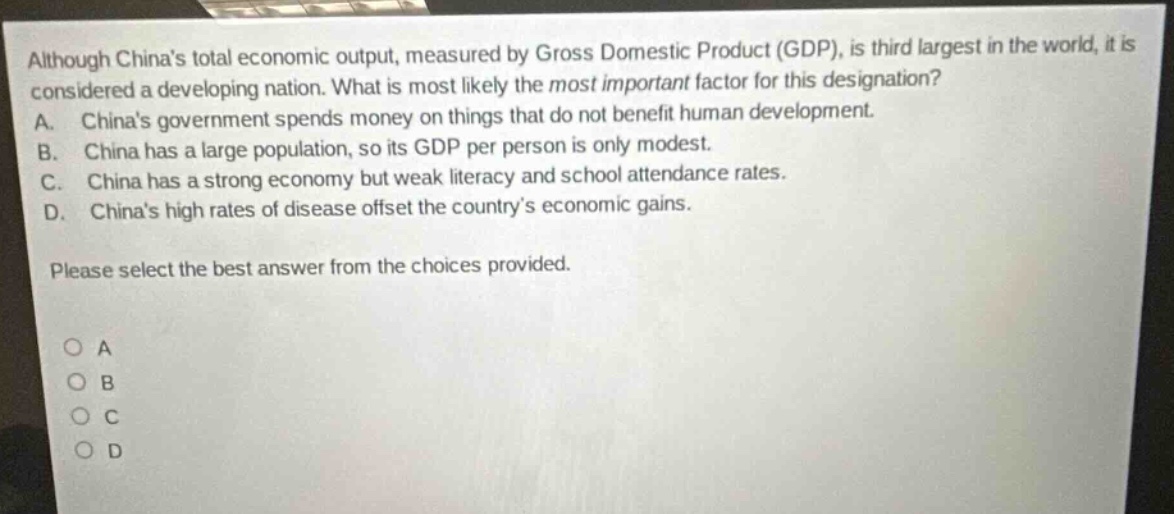 although chinas total economic output, measured by gross domestic product (gdp), is third largest in the world, it is considered a developing nation. what is most likely the most important factor for this designation? a. chinas government spends money on things that do not benefit human development. b. china has a large population, so its gdp per person is only modest. c. china has a strong economy but weak literacy and school attendance rates. d. chinas high rates of disease offset the countrys economic gains. please select the best answer from the choices provided. o a o b o c o d