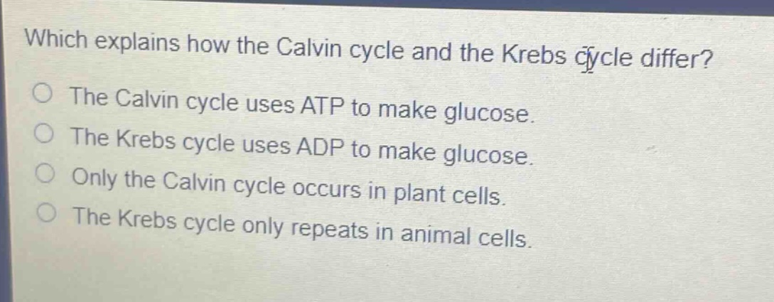 which explains how the calvin cycle and the krebs cycle differ?\nthe calvin cycle uses atp to make glucose.\nthe krebs cycle uses adp to make glucose.\nonly the calvin cycle occurs in plant cells.\nthe krebs cycle only repeats in animal cells.