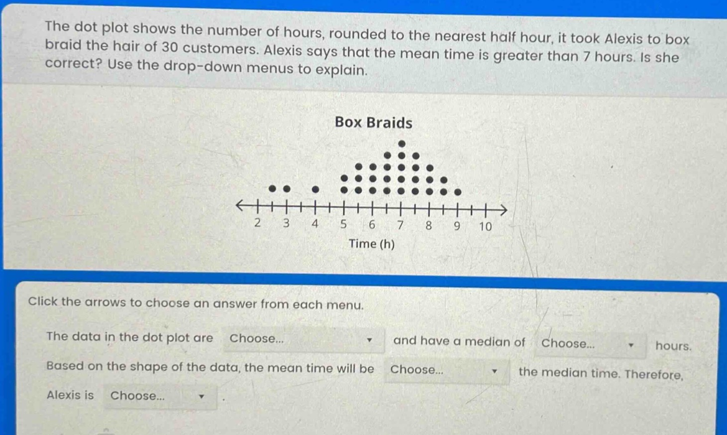the dot plot shows the number of hours, rounded to the nearest half hour, it took alexis to box braid the hair of 30 customers. alexis says that the mean time is greater than 7 hours. is she correct? use the drop - down menus to explain. box braids click the arrows to choose an answer from each menu. the data in the dot plot are choose... and have a median of choose... hours. based on the shape of the data, the mean time will be choose... the median time. therefore, alexis is choose... .