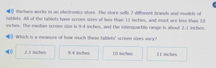 barbara works in an electronics store. the store sells 7 different brands and models of tablets. all of the tablets have screen sizes of less than 11 inches, and most are less than 10 inches. the median screen size is 9.4 inches, and the interquartile range is about 2.1 inches. which is a measure of how much these tablets screen sizes vary? 2.1 inches 9.4 inches 10 inches 11 inches