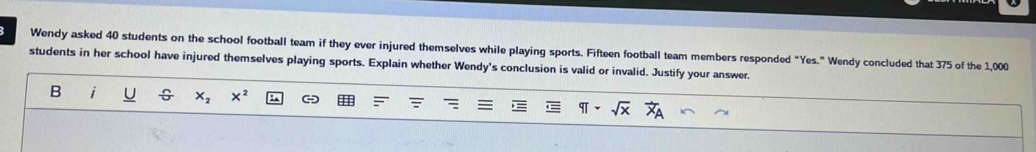 wendy asked 40 students on the school football team if they ever injured themselves while playing sports. fifteen football team members responded “yes.” wendy concluded that 375 of the 1,000 students in her school have injured themselves playing sports. explain whether wendy’s conclusion is valid or invalid. justify your answer.