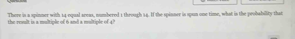 there is a spinner with 14 equal areas, numbered 1 through 14. if the spinner is spun one time, what is the probability that the result is a multiple of 6 and a multiple of 4?