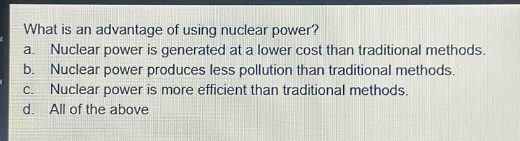 what is an advantage of using nuclear power?\na. nuclear power is generated at a lower cost than traditional methods.\nb. nuclear power produces less pollution than traditional methods.\nc. nuclear power is more efficient than traditional methods.\nd. all of the above