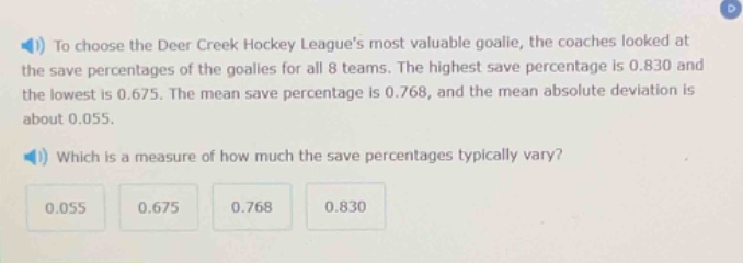 to choose the deer creek hockey leagues most valuable goalie, the coaches looked at the save percentages of the goalies for all 8 teams. the highest save percentage is 0.830 and the lowest is 0.675. the mean save percentage is 0.768, and the mean absolute deviation is about 0.055. which is a measure of how much the save percentages typically vary? 0.055 0.675 0.768 0.830