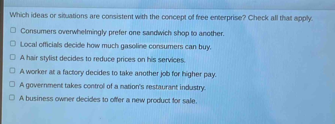 which ideas or situations are consistent with the concept of free enterprise? check all that apply. consumers overwhelmingly prefer one sandwich shop to another. local officials decide how much gasoline consumers can buy. a hair stylist decides to reduce prices on his services. a worker at a factory decides to take another job for higher pay. a government takes control of a nations restaurant industry. a business owner decides to offer a new product for sale.