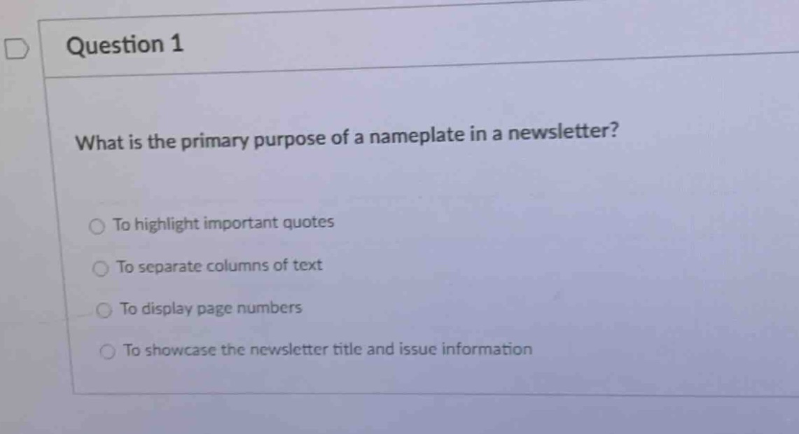 question 1\nwhat is the primary purpose of a nameplate in a newsletter?\nto highlight important quotes\nto separate columns of text\nto display page numbers\nto showcase the newsletter title and issue information