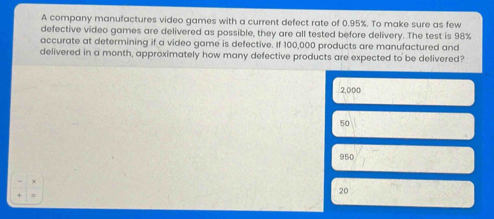 a company manufactures video games with a current defect rate of 0.95%. to make sure as few defective video games are delivered as possible, they are all tested before delivery. the test is 98% accurate at determining if a video game is defective. if 100,000 products are manufactured and delivered in a month, approximately how many defective products are expected to be delivered?\n2,000\n50\n950\n20