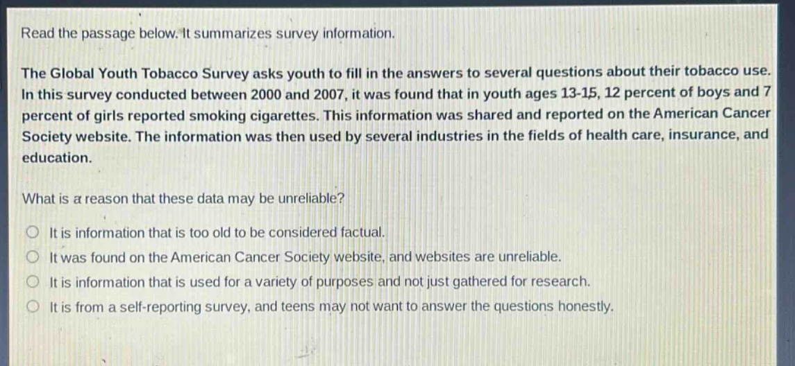 read the passage below. it summarizes survey information.\nthe global youth tobacco survey asks youth to fill in the answers to several questions about their tobacco use. in this survey conducted between 2000 and 2007, it was found that in youth ages 13 - 15, 12 percent of boys and 7 percent of girls reported smoking cigarettes. this information was shared and reported on the american cancer society website. the information was then used by several industries in the fields of health care, insurance, and education.\nwhat is a reason that these data may be unreliable?\no it is information that is too old to be considered factual.\no it was found on the american cancer society website, and websites are unreliable.\no it is information that is used for a variety of purposes and not just gathered for research.\no it is from a self - reporting survey, and teens may not want to answer the questions honestly.