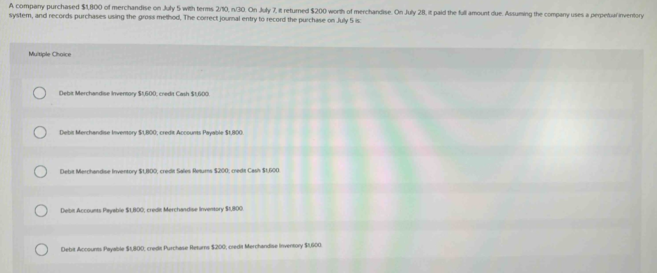 a company purchased $1,800 of merchandise on july 5 with terms 2/10, n/30. on july 7, it returned $200 worth of merchandise. on july 28, it paid the full amount due. assuming the company uses a perpetual inventory system, and records purchases using the gross method, the correct journal entry to record the purchase on july 5 is: multiple choice debit merchandise inventory $1,600; credit cash $1,600. debit merchandise inventory $1,800; credit accounts payable $1,800. debit merchandise inventory $1,800; credit sales returns $200; credit cash $1,600. debit accounts payable $1,800; credit merchandise inventory $1,800. debit accounts payable $1,800; credit purchase returns $200; credit merchandise inventory $1,600.