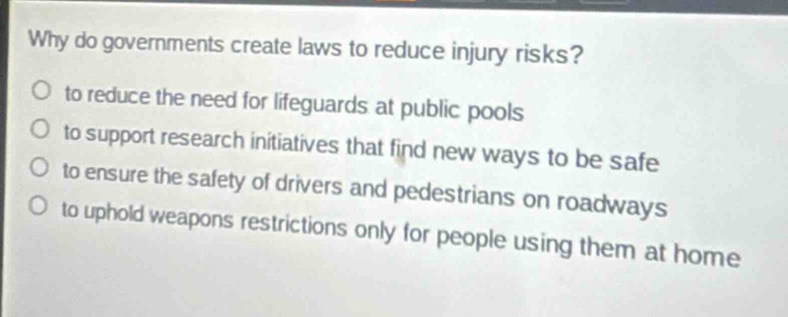 why do governments create laws to reduce injury risks?\no to reduce the need for lifeguards at public pools\no to support research initiatives that find new ways to be safe\no to ensure the safety of drivers and pedestrians on roadways\no to uphold weapons restrictions only for people using them at home