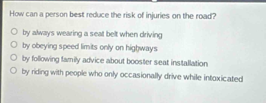 how can a person best reduce the risk of injuries on the road?\nby always wearing a seat belt when driving\nby obeying speed limits only on highways\nby following family advice about booster seat installation\nby riding with people who only occasionally drive while intoxicated