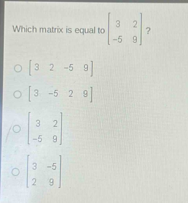 which matrix is equal to $\begin{bmatrix}3&2\\-5&9end{bmatrix}$?\n$\begin{bmatrix}3&2&-5&9end{bmatrix}$\n$\begin{bmatrix}3&-5&2&9end{bmatrix}$\n$\begin{bmatrix}3&2\\-5&9end{bmatrix}$\n$\begin{bmatrix}3&-5\\2&9end{bmatrix}$