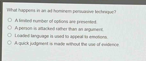 what happens in an ad hominem persuasive technique?\no a limited number of options are presented.\no a person is attacked rather than an argument.\no loaded language is used to appeal to emotions.\no a quick judgment is made without the use of evidence.