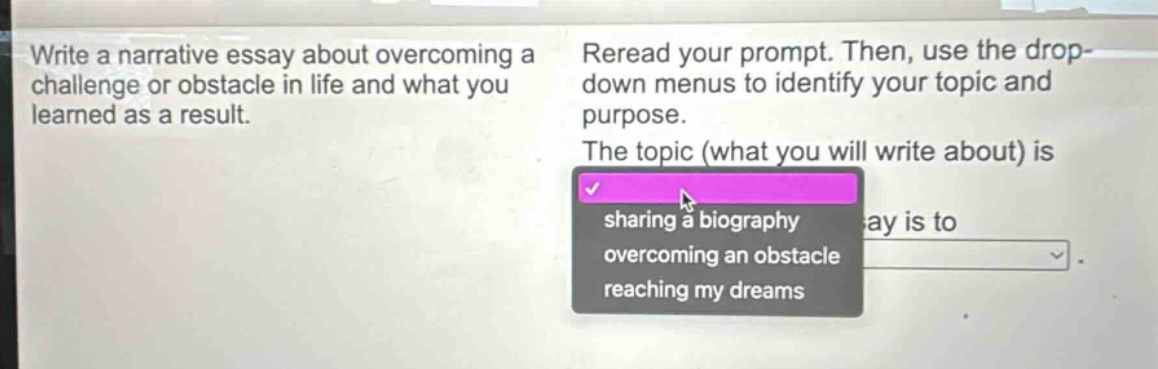 write a narrative essay about overcoming a challenge or obstacle in life and what you learned as a result. reread your prompt. then, use the drop - down menus to identify your topic and purpose. the topic (what you will write about) is sharing a biography, overcoming an obstacle, reaching my dreams