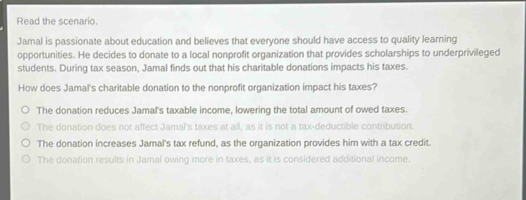 read the scenario. jamal is passionate about education and believes that everyone should have access to quality learning opportunities. he decides to donate to a local nonprofit organization that provides scholarships to underprivileged students. during tax season, jamal finds out that his charitable donations impacts his taxes. how does jamals charitable donation to the nonprofit organization impact his taxes? o the donation reduces jamals taxable income, lowering the total amount of owed taxes. o the donation does not affect jamals taxes at all, as it is not a tax - deductible contribution. o the donation increases jamals tax refund, as the organization provides him with a tax credit. o the donation results in jamal owing more in taxes, as it is considered additional income.