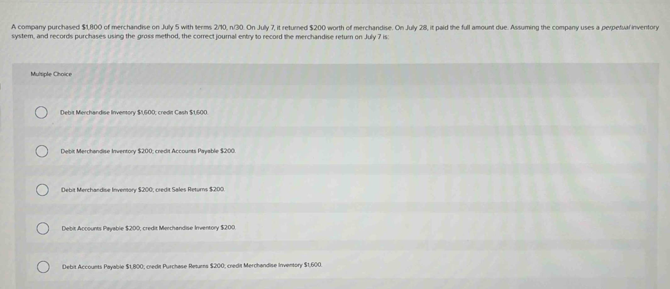 a company purchased $1,800 of merchandise on july 5 with terms 2/10, n/30. on july 7, it returned $200 worth of merchandise. on july 28, it paid the full amount due. assuming the company uses a perpetual inventory system, and records purchases using the gross method, the correct journal entry to record the merchandise return on july 7 is: multiple choice debit merchandise inventory $1,600; credit cash $1,600. debit merchandise inventory $200; credit accounts payable $200. debit merchandise inventory $200; credit sales returns $200. debit accounts payable $200; credit merchandise inventory $200. debit accounts payable $1,800; credit purchase returns $200; credit merchandise inventory $1,600.