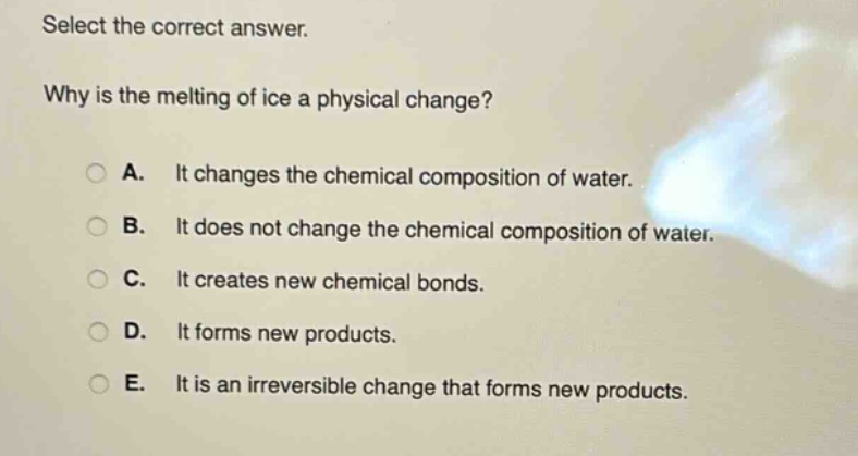 select the correct answer.\nwhy is the melting of ice a physical change?\na. it changes the chemical composition of water.\nb. it does not change the chemical composition of water.\nc. it creates new chemical bonds.\nd. it forms new products.\ne. it is an irreversible change that forms new products.