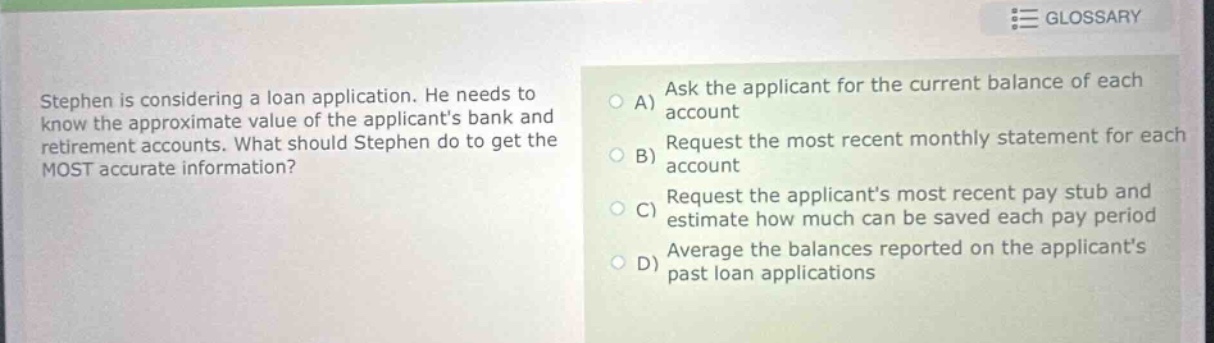 stephen is considering a loan application. he needs to know the approximate value of the applicants bank and retirement accounts. what should stephen do to get the most accurate information?\na) ask the applicant for the current balance of each account\nb) request the most recent monthly statement for each account\nc) request the applicants most recent pay stub and estimate how much can be saved each pay period\nd) average the balances reported on the applicants past loan applications